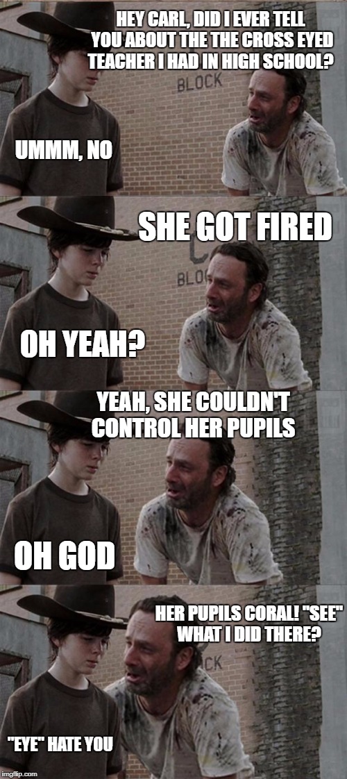 Rick and Carl Long Meme | HEY CARL, DID I EVER TELL YOU ABOUT THE THE CROSS EYED TEACHER I HAD IN HIGH SCHOOL? UMMM, NO; SHE GOT FIRED; OH YEAH? YEAH, SHE COULDN'T CONTROL HER PUPILS; OH GOD; HER PUPILS CORAL! "SEE" WHAT I DID THERE? "EYE" HATE YOU | image tagged in memes,rick and carl long | made w/ Imgflip meme maker
