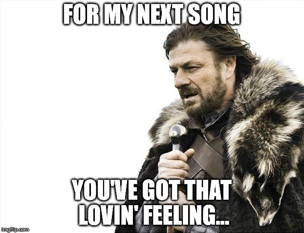 Now for my next song | FOR MY NEXT SONG; YOU'VE GOT THAT LOVIN' FEELING... | image tagged in memes,brace yourselves x is coming | made w/ Imgflip meme maker