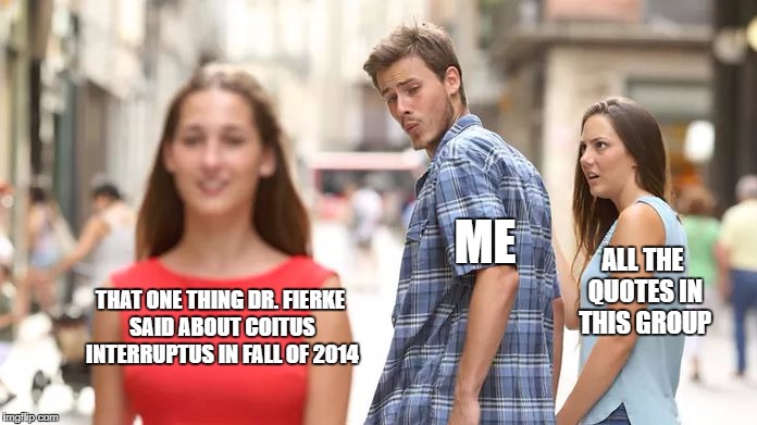 Distracted Boyfriend Meme | ME; ALL THE QUOTES IN THIS GROUP; THAT ONE THING DR. FIERKE SAID ABOUT COITUS INTERRUPTUS IN FALL OF 2014 | image tagged in distracted boyfriend | made w/ Imgflip meme maker