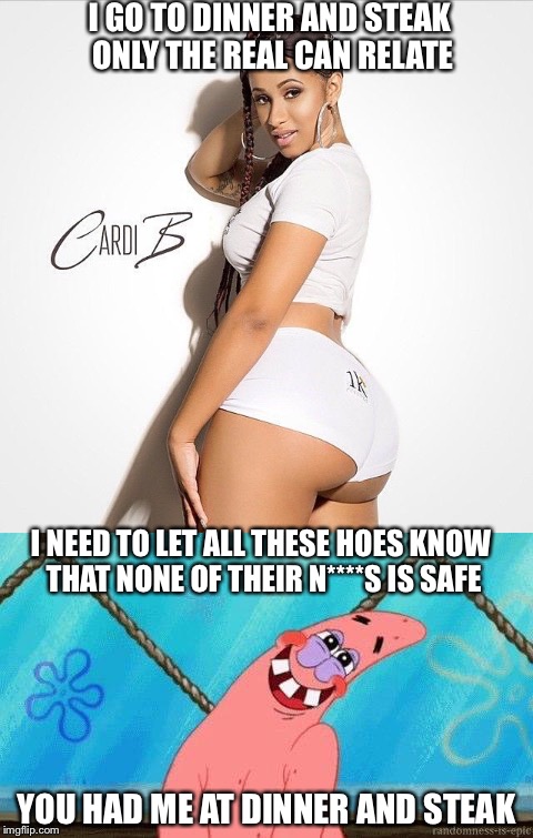 I GO TO DINNER AND STEAK ONLY THE REAL CAN RELATE; I NEED TO LET ALL THESE HOES KNOW THAT NONE OF THEIR N****S IS SAFE; YOU HAD ME AT DINNER AND STEAK | image tagged in cardi b,memes,patrick star,booty,big butts,hip hop | made w/ Imgflip meme maker