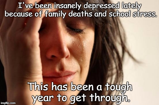 This is real, and I'm not faking. | I've been insanely depressed lately because of family deaths and school stress. This has been a tough year to get through. | image tagged in memes,first world problems | made w/ Imgflip meme maker