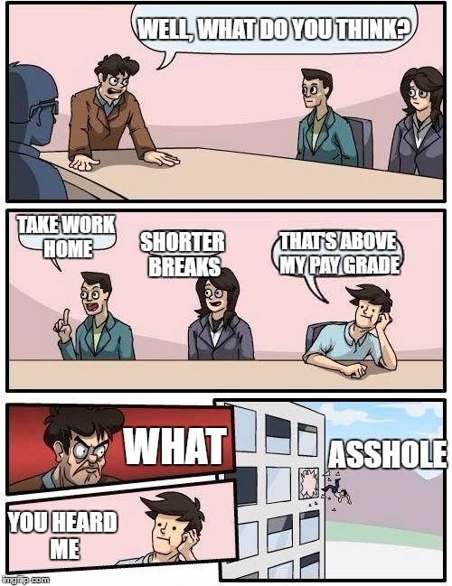 Boardroom Meeting Suggestion Meme | WELL, WHAT DO YOU THINK? TAKE WORK HOME; THAT'S ABOVE MY PAY GRADE; SHORTER BREAKS; WHAT; ASSHOLE; YOU HEARD ME | image tagged in memes,boardroom meeting suggestion | made w/ Imgflip meme maker