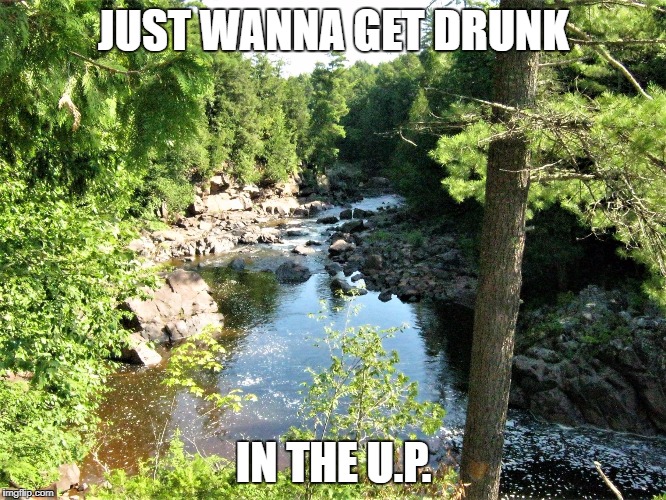 JUST WANNA GET DRUNK; IN THE U.P. | image tagged in black river | made w/ Imgflip meme maker