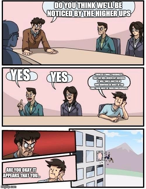 Boardroom Meeting Suggestion Meme | DO YOU THINK WE'LL BE NOTICED BY THE HIGHER UPS; YES; YES; THERE IS A SMALL POSSIBILITY THAT WE WILL INDEED GET NOTICED. IT WILL TAKE A MATTER OF TIME HOWEVER AS MOST OF THE TIME THEIR BUSY IN THEIR OWN WORLD'S. ARE YOU OKAY IT APPEARS THAT YOU... | image tagged in memes,boardroom meeting suggestion | made w/ Imgflip meme maker