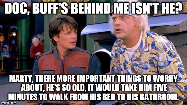 Back to the future | DOC, BUFF'S BEHIND ME ISN'T HE? MARTY, THERE MORE IMPORTANT THINGS TO WORRY ABOUT, HE'S SO OLD, IT WOULD TAKE HIM FIVE MINUTES TO WALK FROM HIS BED TO HIS BATHROOM. | image tagged in back to the future | made w/ Imgflip meme maker