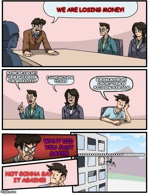 Boardroom Meeting Suggestion Meme | WE ARE LOSING MONEY! MAYBE WE CAN GET THEM BY CLEANING THE WHOLE CITY! I HAVE NOTHING TO SAY! BORING! MAYBE WE CAN GET THEM BY POLISHING YOUR DICK! AAAAAAAAAAAAAAAAAAAAH!!!!!!!!!!!!!!!!!!!!!!!!!!!!! WHAT DID YOU JUST SAY!!!!!! NOT GONNA SAY IT AGAIN!!!! | image tagged in memes,boardroom meeting suggestion | made w/ Imgflip meme maker