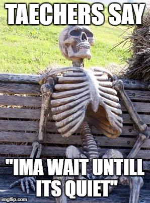 Waiting Skeleton Meme | TAECHERS SAY; "IMA WAIT UNTILL ITS QUIET" | image tagged in memes,waiting skeleton | made w/ Imgflip meme maker