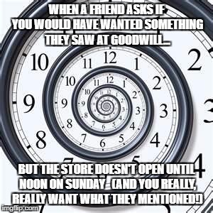 Money can buy a clock, but not time. | WHEN A FRIEND ASKS IF YOU WOULD HAVE WANTED SOMETHING THEY SAW AT GOODWILL... BUT THE STORE DOESN'T OPEN UNTIL NOON ON SUNDAY  
(AND YOU REALLY, REALLY WANT WHAT THEY MENTIONED!) | image tagged in money can buy a clock but not time. | made w/ Imgflip meme maker