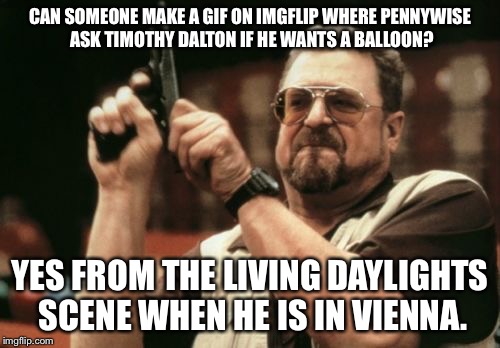 Am I The Only One Around Here Meme | CAN SOMEONE MAKE A GIF ON IMGFLIP WHERE PENNYWISE ASK TIMOTHY DALTON IF HE WANTS A BALLOON? YES FROM THE LIVING DAYLIGHTS SCENE WHEN HE IS IN VIENNA. | image tagged in memes,am i the only one around here | made w/ Imgflip meme maker