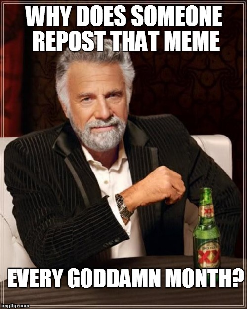The Most Interesting Man In The World Meme | WHY DOES SOMEONE REPOST THAT MEME EVERY GO***MN MONTH? | image tagged in memes,the most interesting man in the world | made w/ Imgflip meme maker