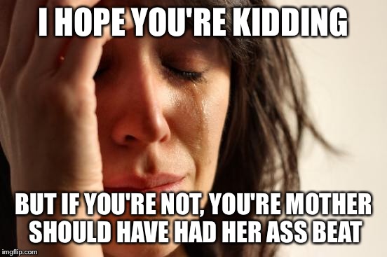 First World Problems Meme | I HOPE YOU'RE KIDDING BUT IF YOU'RE NOT, YOU'RE MOTHER SHOULD HAVE HAD HER ASS BEAT | image tagged in memes,first world problems | made w/ Imgflip meme maker