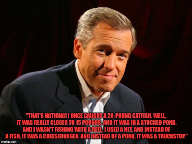 Brian Williams Brag | "THAT'S NOTHING! I ONCE CAUGHT A 20-POUND CATFISH. WELL, IT WAS REALLY CLOSER TO 15 POUNDS. AND IT WAS IN A STOCKED POND. AND I WASN'T FISHING WITH A REEL, I USED A NET. AND INSTEAD OF A FISH, IT WAS A CHEESEBURGER, AND INSTEAD OF A POND, IT WAS A TRUCKSTOP." | image tagged in brian williams brag | made w/ Imgflip meme maker