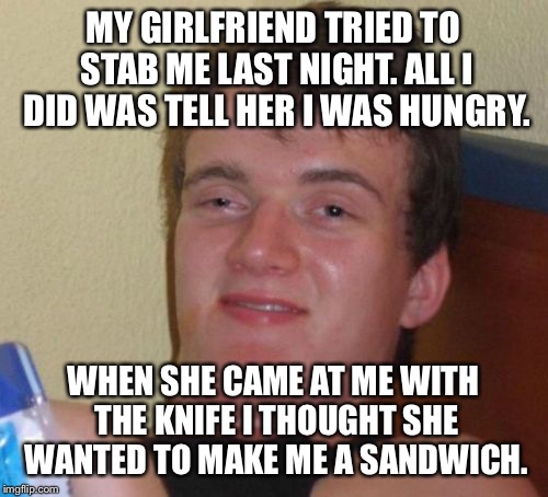 Sometimes it's how you say it | MY GIRLFRIEND TRIED TO STAB ME LAST NIGHT. ALL I DID WAS TELL HER I WAS HUNGRY. WHEN SHE CAME AT ME WITH THE KNIFE I THOUGHT SHE WANTED TO MAKE ME A SANDWICH. | image tagged in 10 guy,stab,knife,hungry,girlfriend,angry | made w/ Imgflip meme maker