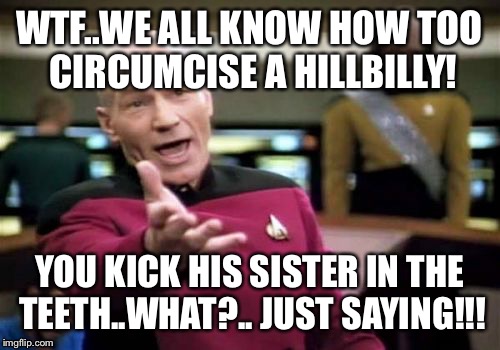 Picard Wtf | WTF..WE ALL KNOW HOW TOO CIRCUMCISE A HILLBILLY! YOU KICK HIS SISTER IN THE TEETH..WHAT?.. JUST SAYING!!! | image tagged in memes,picard wtf,funny memes,meme,latest stream,funny meme | made w/ Imgflip meme maker