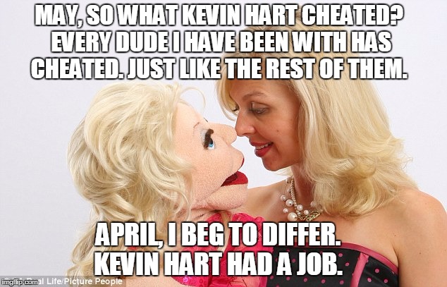 April and May Do Kevin Hart  | MAY, SO WHAT KEVIN HART CHEATED? EVERY DUDE I HAVE BEEN WITH HAS CHEATED. JUST LIKE THE REST OF THEM. APRIL, I BEG TO DIFFER. KEVIN HART HAD A JOB. | image tagged in love,kevin hart,just plain comedy,relationships,men cheating,cheating husband | made w/ Imgflip meme maker