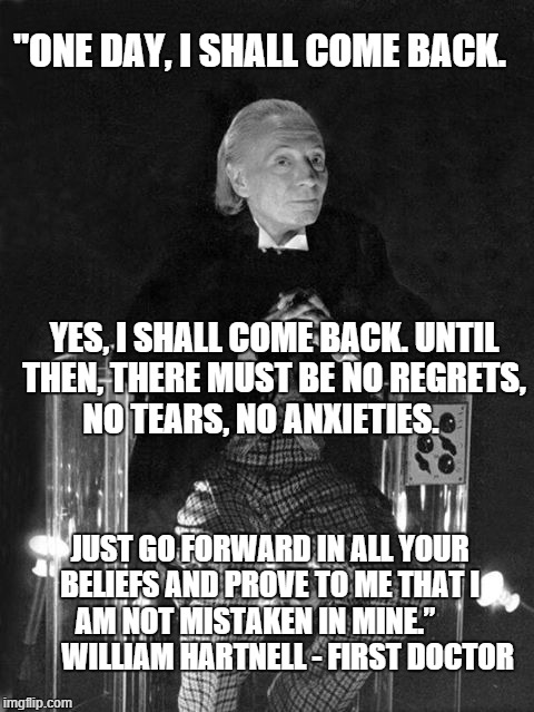 First Doctor | "ONE DAY, I SHALL COME BACK. YES, I SHALL COME BACK. UNTIL THEN, THERE MUST BE NO REGRETS, NO TEARS, NO ANXIETIES. JUST GO FORWARD IN ALL YOUR BELIEFS AND PROVE TO ME THAT I AM NOT MISTAKEN IN MINE.”            WILLIAM HARTNELL - FIRST DOCTOR | image tagged in william hartnell - first doctor who | made w/ Imgflip meme maker