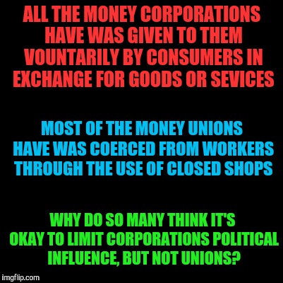 Blank | ALL THE MONEY CORPORATIONS HAVE WAS GIVEN TO THEM VOUNTARILY BY CONSUMERS IN EXCHANGE FOR GOODS OR SEVICES; MOST OF THE MONEY UNIONS HAVE WAS COERCED FROM WORKERS THROUGH THE USE OF CLOSED SHOPS; WHY DO SO MANY THINK IT'S OKAY TO LIMIT CORPORATIONS POLITICAL INFLUENCE, BUT NOT UNIONS? | image tagged in blank | made w/ Imgflip meme maker