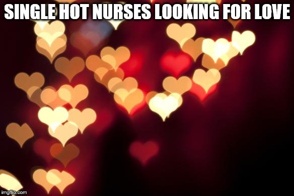 hearts | SINGLE HOT NURSES LOOKING FOR LOVE | image tagged in hearts | made w/ Imgflip meme maker
