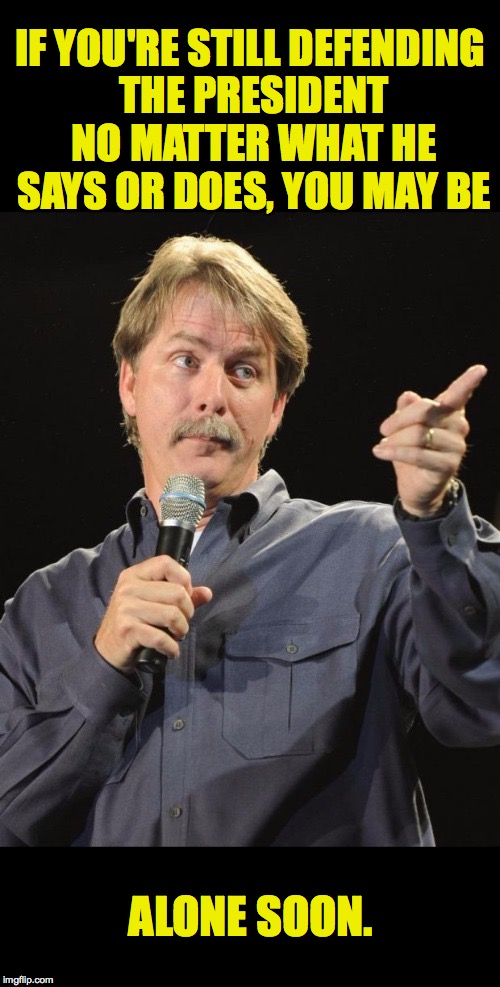 Jeff Foxworthy  | IF YOU'RE STILL DEFENDING THE PRESIDENT NO MATTER WHAT HE SAYS OR DOES, YOU MAY BE; ALONE SOON. | image tagged in jeff foxworthy,memes,trump | made w/ Imgflip meme maker