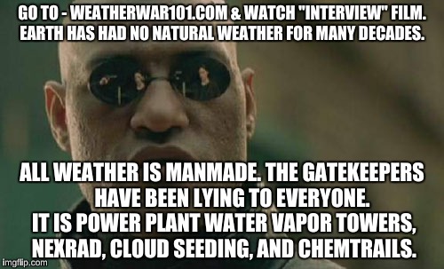 Matrix Morpheus Meme | GO TO - WEATHERWAR101.COM & WATCH "INTERVIEW" FILM. EARTH HAS HAD NO NATURAL WEATHER FOR MANY DECADES. ALL WEATHER IS MANMADE. THE GATEKEEPERS     HAVE BEEN LYING TO EVERYONE. IT IS POWER PLANT WATER VAPOR TOWERS, NEXRAD, CLOUD SEEDING, AND CHEMTRAILS. | image tagged in memes,matrix morpheus | made w/ Imgflip meme maker