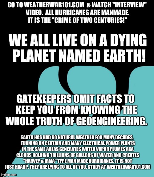 weatherwar101.com NO NATURAL WEATHER ON EARTH! ALL MANMADE HURRICANES. | GO TO WEATHERWAR101.COM
 & WATCH "INTERVIEW" VIDEO.  ALL HURRICANES ARE MANMADE. IT IS THE "CRIME OF TWO CENTURIES!"; WE ALL LIVE ON A DYING PLANET NAMED EARTH! GATEKEEPERS OMIT FACTS TO KEEP YOU FROM KNOWING THE WHOLE TRUTH OF GEOENGINEERING. EARTH HAS HAD NO NATURAL WEATHER FOR MANY DECADES. TURNING ON CERTAIN AND MANY ELECTRICAL POWER PLANTS IN THE SAME AREAS GENERATES WATER VAPOR PLUMES AKA CLOUDS HOLDING TRILLIONS OF GALLONS OF WATER AND CREATES "HARVEY & IRMA" TYPE MAN MADE HURRICANES. IT IS NOT JUST HAARP. THEY ARE LYING TO ALL OF YOU. STUDY AT WEATHERWAR101.COM | image tagged in geoengineering,powerplants,electricity,nexrad,weather,clouds | made w/ Imgflip meme maker