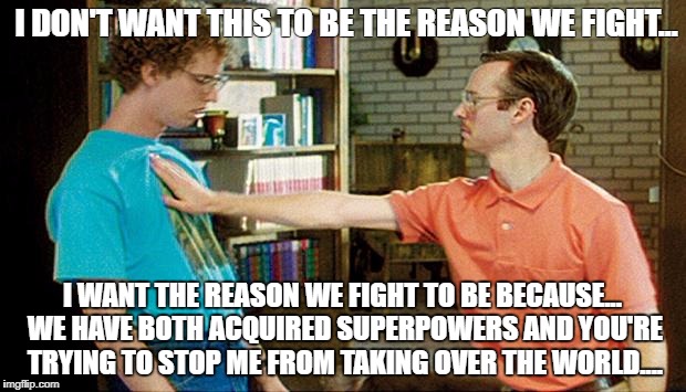 geeks dorks nerds fight | I DON'T WANT THIS TO BE THE REASON WE FIGHT... I WANT THE REASON WE FIGHT TO BE BECAUSE... WE HAVE BOTH ACQUIRED SUPERPOWERS AND YOU'RE TRYING TO STOP ME FROM TAKING OVER THE WORLD.... | image tagged in geeks dorks nerds fight | made w/ Imgflip meme maker