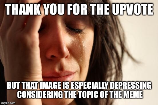 First World Problems Meme | THANK YOU FOR THE UPVOTE BUT THAT IMAGE IS ESPECIALLY DEPRESSING CONSIDERING THE TOPIC OF THE MEME | image tagged in memes,first world problems | made w/ Imgflip meme maker
