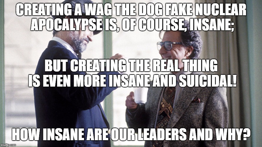Insane Wag the Dog theory not as bad as real thing! | CREATING A WAG THE DOG FAKE NUCLEAR APOCALYPSE IS, OF COURSE, INSANE;; BUT CREATING THE REAL THING IS EVEN MORE INSANE AND SUICIDAL! HOW INSANE ARE OUR LEADERS AND WHY? | image tagged in war,donald trump,north korea,apocalypse | made w/ Imgflip meme maker