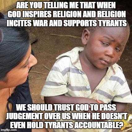 Third World Skeptical Kid Meme | ARE YOU TELLING ME THAT WHEN GOD INSPIRES RELIGION AND RELIGION INCITES WAR AND SUPPORTS TYRANTS; WE SHOULD TRUST GOD TO PASS JUDGEMENT OVER US WHEN HE DOESN'T EVEN HOLD TYRANTS ACCOUNTABLE? | image tagged in memes,third world skeptical kid | made w/ Imgflip meme maker