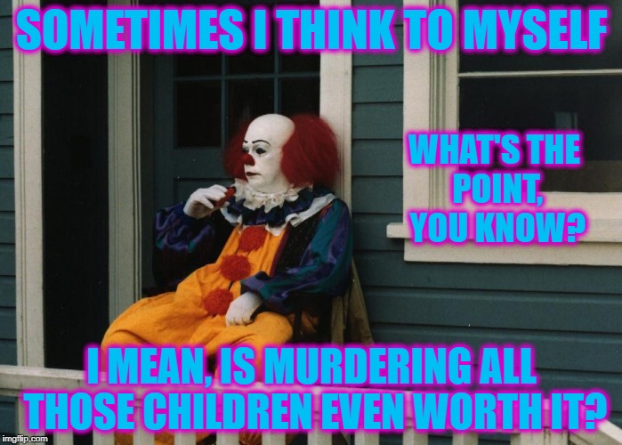 Moments of introspection | SOMETIMES I THINK TO MYSELF; WHAT'S THE POINT, YOU KNOW? I MEAN, IS MURDERING ALL THOSE CHILDREN EVEN WORTH IT? | image tagged in pennywise sitting on porch | made w/ Imgflip meme maker
