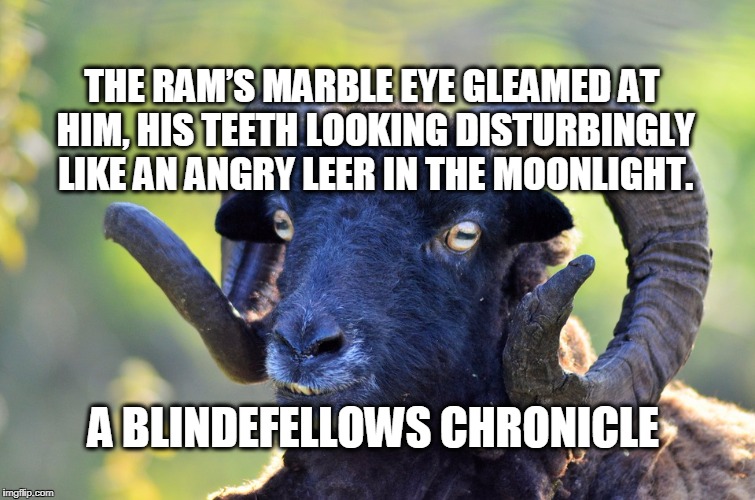 Blindefellows ram | THE RAM’S MARBLE EYE GLEAMED AT HIM, HIS TEETH
LOOKING DISTURBINGLY LIKE AN ANGRY LEER IN THE MOONLIGHT. A BLINDEFELLOWS CHRONICLE | image tagged in boarding school,pg wodehouse,humour,england,education,evelyn waugh | made w/ Imgflip meme maker