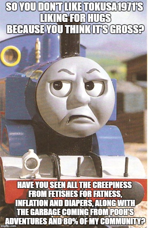 Thomas is not amused | SO YOU DON'T LIKE TOKUSA1971'S LIKING FOR HUGS BECAUSE YOU THINK IT'S GROSS? HAVE YOU SEEN ALL THE CREEPINESS FROM FETISHES FOR FATNESS, INFLATION AND DIAPERS, ALONG WITH THE GARBAGE COMING FROM POOH'S ADVENTURES AND 80% OF MY COMMUNITY? | image tagged in thomas is not amused | made w/ Imgflip meme maker