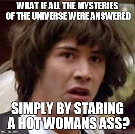 Conspiracy Keanu Meme | WHAT IF ALL THE MYSTERIES OF THE UNIVERSE WERE ANSWERED SIMPLY BY STARING A HOT WOMANS ASS? | image tagged in memes,conspiracy keanu | made w/ Imgflip meme maker