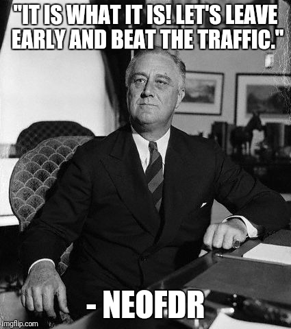 FdR | "IT IS WHAT IT IS! LET'S LEAVE EARLY AND BEAT THE TRAFFIC."; - NEOFDR | image tagged in fdr | made w/ Imgflip meme maker