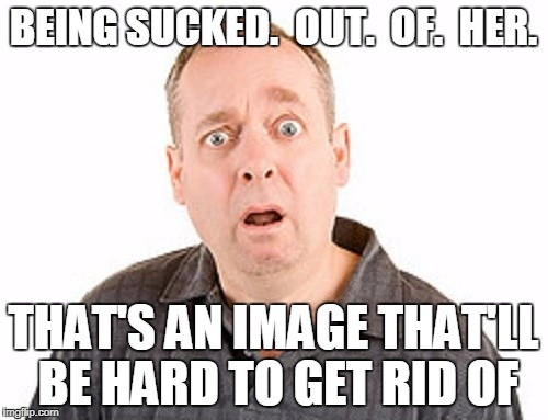 BEING SUCKED.  OUT.  OF.  HER. THAT'S AN IMAGE THAT'LL BE HARD TO GET RID OF | made w/ Imgflip meme maker