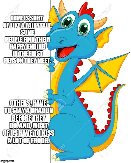 Frogs and Dragons | LOVE IS SORT OF LIKE A FAIRYTALE. SOME PEOPLE FIND THEIR HAPPY ENDING IN THE FIRST PERSON THEY MEET. OTHERS, HAVE TO SLAY A DRAGON BEFORE THEY DO. AND, MOST OF US HAVE TO KISS A LOT OF FROGS. | image tagged in kissing frogs,slaying dragons | made w/ Imgflip meme maker