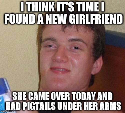 10 Guy Meme | I THINK IT'S TIME I FOUND A NEW GIRLFRIEND; SHE CAME OVER TODAY AND HAD PIGTAILS UNDER HER ARMS | image tagged in memes,10 guy | made w/ Imgflip meme maker