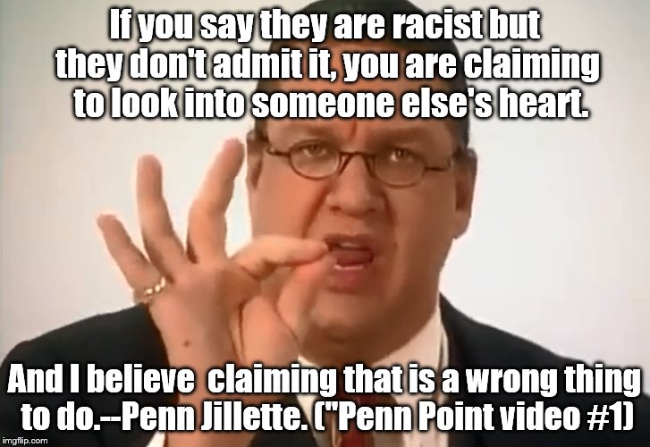 Penn Jillette on racism. | If you say they are racist but they don't admit it, you are claiming  to look into someone else's heart. And I believe  claiming that is a wrong thing to do.--Penn Jillette. ("Penn Point video #1) | image tagged in penn jillette | made w/ Imgflip meme maker
