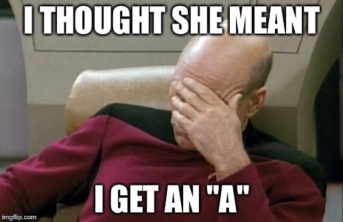 Captain Picard Facepalm Meme | I THOUGHT SHE MEANT I GET AN "A" | image tagged in memes,captain picard facepalm | made w/ Imgflip meme maker