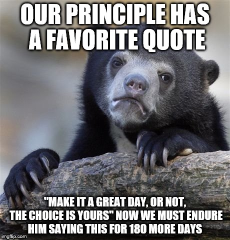 Confession Bear Meme | OUR PRINCIPLE HAS A FAVORITE QUOTE; "MAKE IT A GREAT DAY, OR NOT, THE CHOICE IS YOURS" NOW WE MUST ENDURE HIM SAYING THIS FOR 180 MORE DAYS | image tagged in memes,confession bear | made w/ Imgflip meme maker