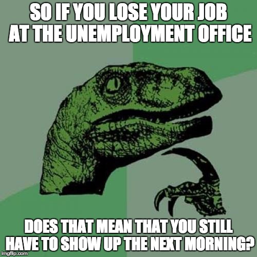 Philosoraptor | SO IF YOU LOSE YOUR JOB AT THE UNEMPLOYMENT OFFICE; DOES THAT MEAN THAT YOU STILL HAVE TO SHOW UP THE NEXT MORNING? | image tagged in memes,philosoraptor | made w/ Imgflip meme maker