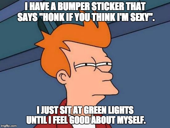 Futurama Fry Meme | I HAVE A BUMPER STICKER THAT SAYS "HONK IF YOU THINK I'M SEXY". I JUST SIT AT GREEN LIGHTS UNTIL I FEEL GOOD ABOUT MYSELF. | image tagged in memes,futurama fry | made w/ Imgflip meme maker