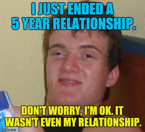 10 Guy Meme | I JUST ENDED A 5 YEAR RELATIONSHIP. DON'T WORRY, I'M OK. IT WASN'T EVEN MY RELATIONSHIP. | image tagged in memes,10 guy | made w/ Imgflip meme maker