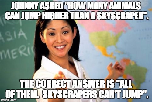 Unhelpful High School Teacher Meme | JOHNNY ASKED "HOW MANY ANIMALS CAN JUMP HIGHER THAN A SKYSCRAPER". THE CORRECT ANSWER IS "ALL OF THEM.  SKYSCRAPERS CAN'T JUMP". | image tagged in memes,unhelpful high school teacher | made w/ Imgflip meme maker