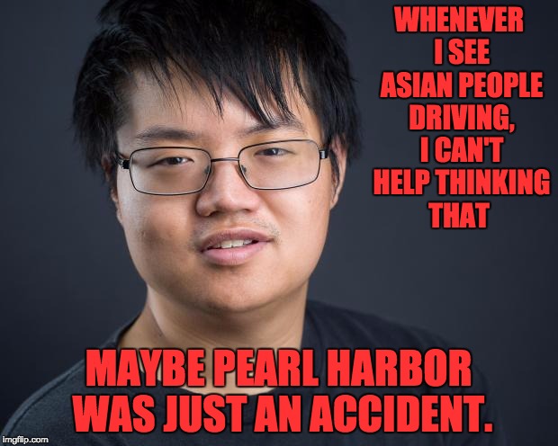 Asian Nerd | WHENEVER I SEE ASIAN PEOPLE DRIVING, I CAN'T HELP THINKING THAT; MAYBE PEARL HARBOR WAS JUST AN ACCIDENT. | image tagged in asian nerd | made w/ Imgflip meme maker