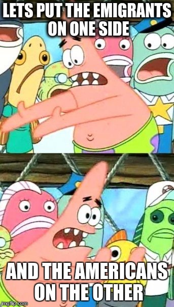 Put It Somewhere Else Patrick Meme | LETS PUT THE EMIGRANTS ON ONE SIDE; AND THE AMERICANS ON THE OTHER | image tagged in memes,put it somewhere else patrick | made w/ Imgflip meme maker
