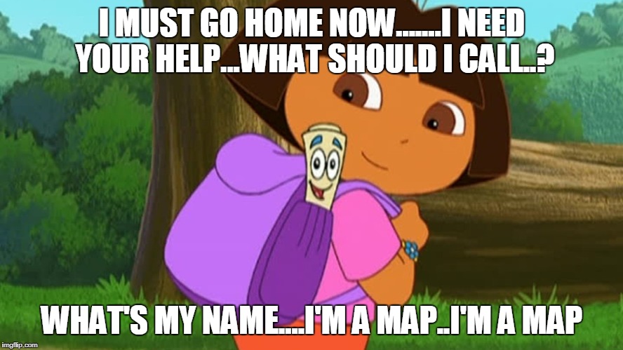 Dora and the map | I MUST GO HOME NOW.......I NEED YOUR HELP...WHAT SHOULD I CALL..? WHAT'S MY NAME....I'M A MAP..I'M A MAP | image tagged in dora and the map | made w/ Imgflip meme maker