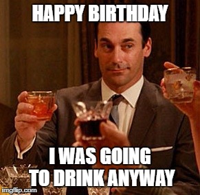 Don Draper Drinking | HAPPY BIRTHDAY; I WAS GOING TO DRINK ANYWAY | image tagged in don draper drinking | made w/ Imgflip meme maker