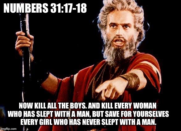 Angry Moses Lays Down The Law - Numbers 31:17-18 | NUMBERS 31:17-18; NOW KILL ALL THE BOYS. AND KILL EVERY WOMAN WHO HAS SLEPT WITH A MAN, BUT SAVE FOR YOURSELVES EVERY GIRL WHO HAS NEVER SLEPT WITH A MAN. | image tagged in angry old moses,numbers | made w/ Imgflip meme maker
