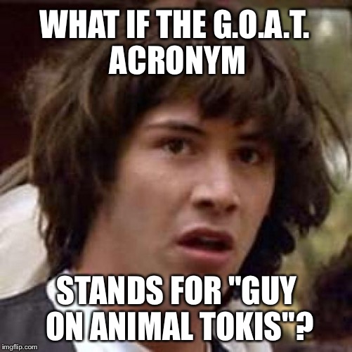 Men who stare at goats | WHAT IF THE G.O.A.T. ACRONYM; STANDS FOR "GUY ON ANIMAL TOKIS"? | image tagged in memes,conspiracy keanu,goat,sex jokes,animal farm,bad joke | made w/ Imgflip meme maker